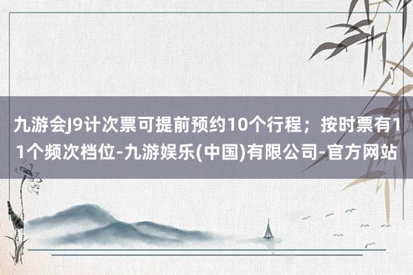 九游会J9计次票可提前预约10个行程；按时票有11个频次档位-九游娱乐(中国)有限公司-官方网站