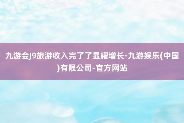 九游会J9旅游收入完了了显耀增长-九游娱乐(中国)有限公司-官方网站