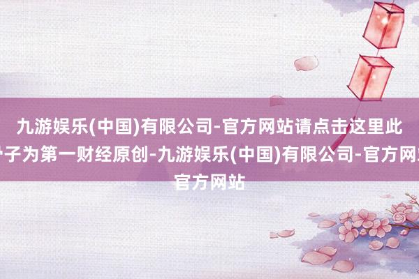 九游娱乐(中国)有限公司-官方网站请点击这里此骨子为第一财经原创-九游娱乐(中国)有限公司-官方网站