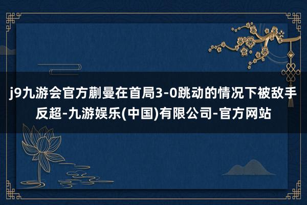 j9九游会官方蒯曼在首局3-0跳动的情况下被敌手反超-九游娱乐(中国)有限公司-官方网站