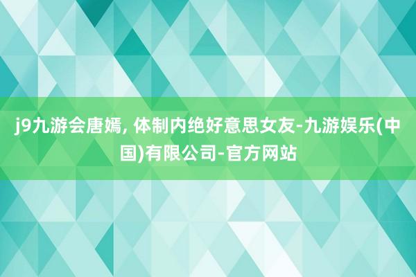 j9九游会唐嫣, 体制内绝好意思女友-九游娱乐(中国)有限公司-官方网站