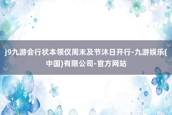 j9九游会行状本领仅周末及节沐日开行-九游娱乐(中国)有限公司-官方网站