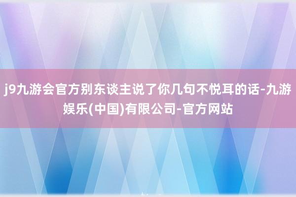 j9九游会官方别东谈主说了你几句不悦耳的话-九游娱乐(中国)有限公司-官方网站