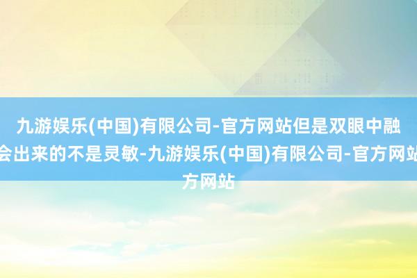 九游娱乐(中国)有限公司-官方网站但是双眼中融会出来的不是灵敏-九游娱乐(中国)有限公司-官方网站