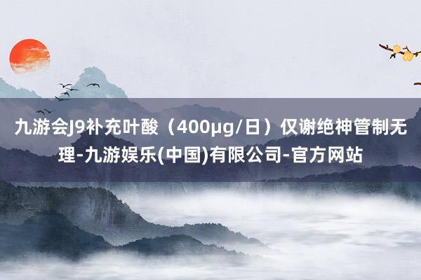 九游会J9补充叶酸(400μg/日)仅谢绝神管制无理-九游娱乐(中国)有限公司-官方网站