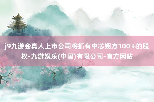 j9九游会真人上市公司将抓有中芯朔方100%的股权-九游娱乐(中国)有限公司-官方网站