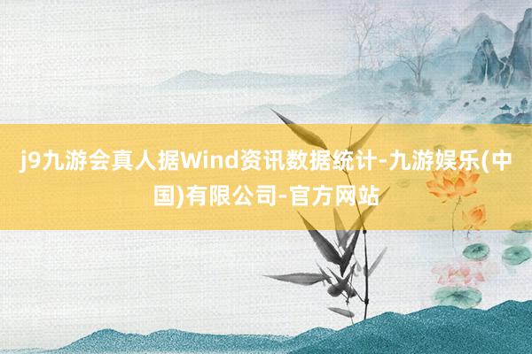 j9九游会真人据Wind资讯数据统计-九游娱乐(中国)有限公司-官方网站