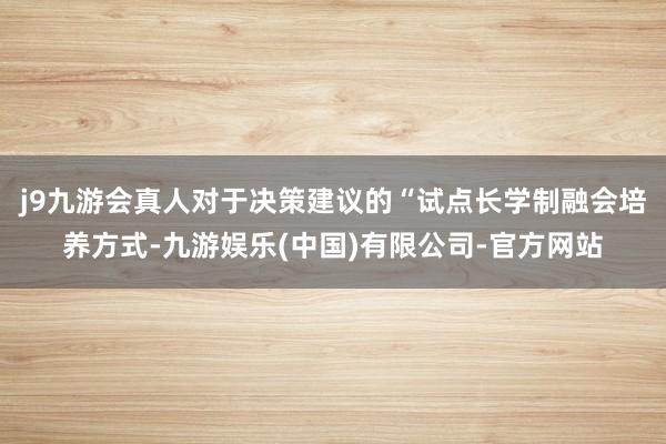 j9九游会真人对于决策建议的“试点长学制融会培养方式-九游娱乐(中国)有限公司-官方网站