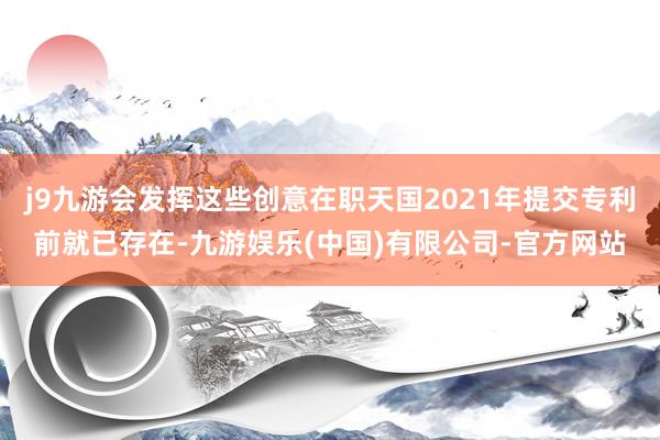 j9九游会发挥这些创意在职天国2021年提交专利前就已存在-九游娱乐(中国)有限公司-官方网站
