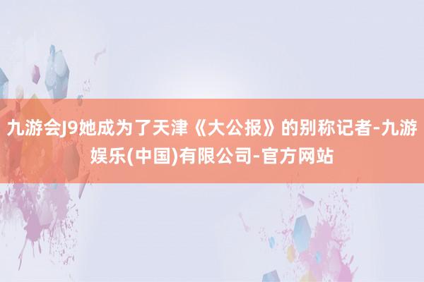 九游会J9她成为了天津《大公报》的别称记者-九游娱乐(中国)有限公司-官方网站