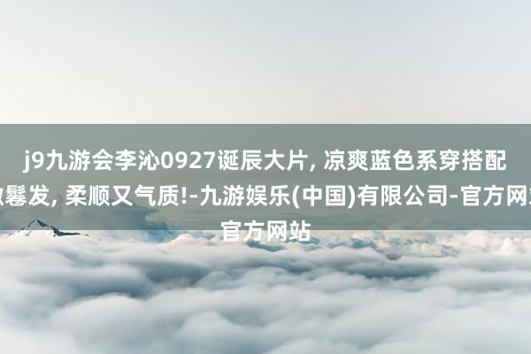 j9九游会李沁0927诞辰大片, 凉爽蓝色系穿搭配微鬈发, 柔顺又气质!-九游娱乐(中国)有限公司-官方网站