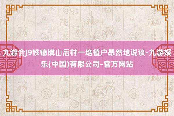 九游会J9铁铺镇山后村一培植户昂然地说谈-九游娱乐(中国)有限公司-官方网站