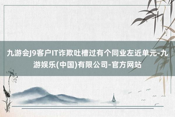 九游会J9客户IT诈欺吐槽过有个同业左近单元-九游娱乐(中国)有限公司-官方网站