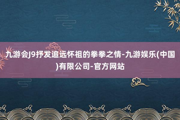 九游会J9抒发追远怀祖的拳拳之情-九游娱乐(中国)有限公司-官方网站