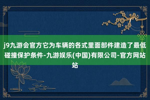 j9九游会官方它为车辆的各式里面部件建造了最低碰撞保护条件-九游娱乐(中国)有限公司-官方网站