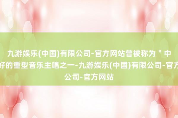 九游娱乐(中国)有限公司-官方网站曾被称为＂中国最好的重型音乐主唱之一-九游娱乐(中国)有限公司-官方网站