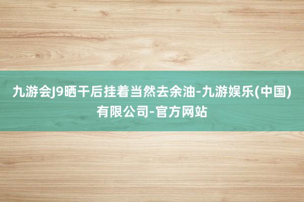 九游会J9晒干后挂着当然去余油-九游娱乐(中国)有限公司-官方网站