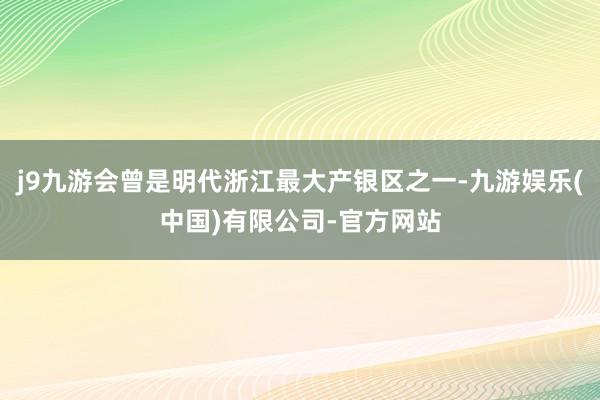 j9九游会曾是明代浙江最大产银区之一-九游娱乐(中国)有限公司-官方网站