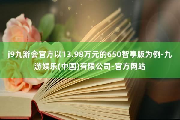 j9九游会官方以13.98万元的650智享版为例-九游娱乐(中国)有限公司-官方网站
