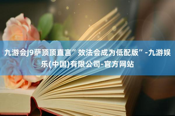 九游会J9萨顶顶直言”效法会成为低配版”-九游娱乐(中国)有限公司-官方网站