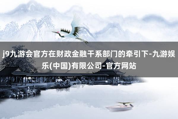 j9九游会官方在财政金融干系部门的牵引下-九游娱乐(中国)有限公司-官方网站