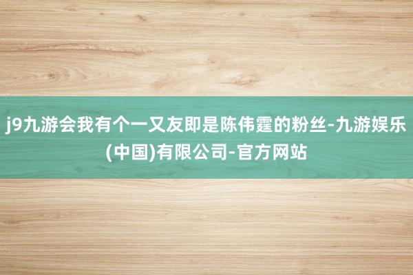 j9九游会我有个一又友即是陈伟霆的粉丝-九游娱乐(中国)有限公司-官方网站