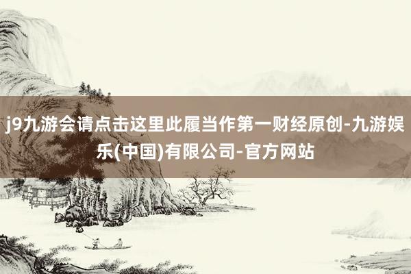 j9九游会请点击这里此履当作第一财经原创-九游娱乐(中国)有限公司-官方网站