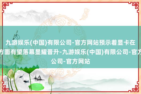 九游娱乐(中国)有限公司-官方网站预示着显卡在性能方面有望落幕显耀晋升-九游娱乐(中国)有限公司-官方网站