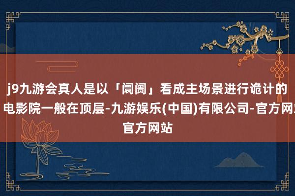 j9九游会真人是以「阛阓」看成主场景进行诡计的：电影院一般在顶层-九游娱乐(中国)有限公司-官方网站