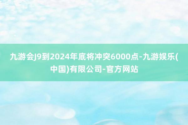 九游会J9到2024年底将冲突6000点-九游娱乐(中国)有限公司-官方网站