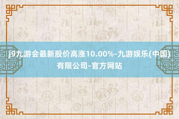 j9九游会最新股价高涨10.00%-九游娱乐(中国)有限公司-官方网站