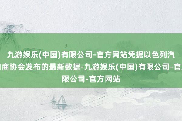 九游娱乐(中国)有限公司-官方网站凭据以色列汽车入口商协会发布的最新数据-九游娱乐(中国)有限公司-官方网站
