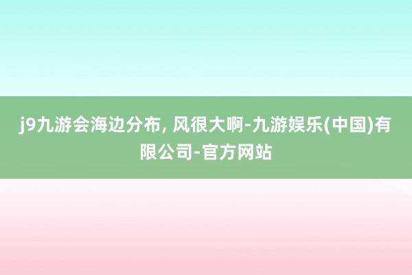 j9九游会海边分布, 风很大啊-九游娱乐(中国)有限公司-官方网站