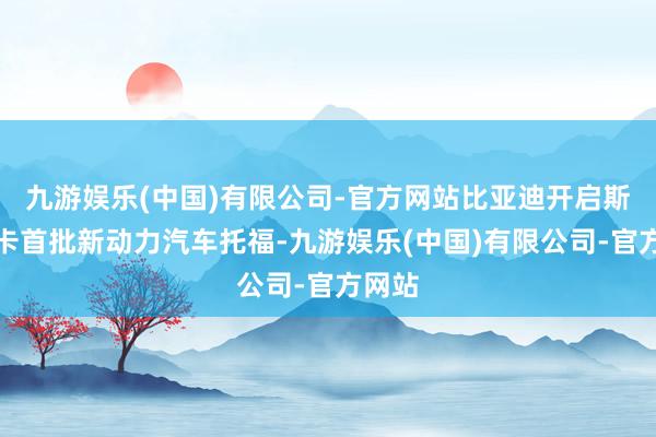 九游娱乐(中国)有限公司-官方网站比亚迪开启斯里兰卡首批新动力汽车托福-九游娱乐(中国)有限公司-官方网站