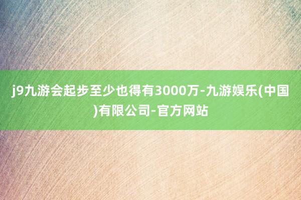j9九游会起步至少也得有3000万-九游娱乐(中国)有限公司-官方网站