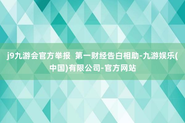 j9九游会官方举报 第一财经告白相助-九游娱乐(中国)有限公司-官方网站