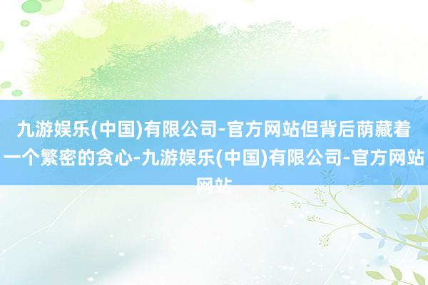 九游娱乐(中国)有限公司-官方网站但背后荫藏着一个繁密的贪心-九游娱乐(中国)有限公司-官方网站