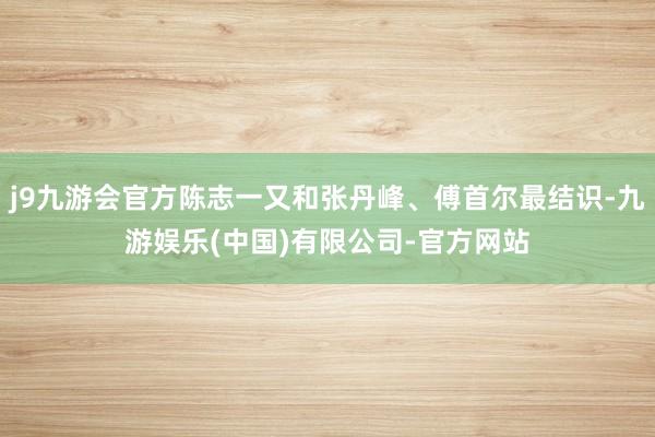 j9九游会官方陈志一又和张丹峰、傅首尔最结识-九游娱乐(中国)有限公司-官方网站