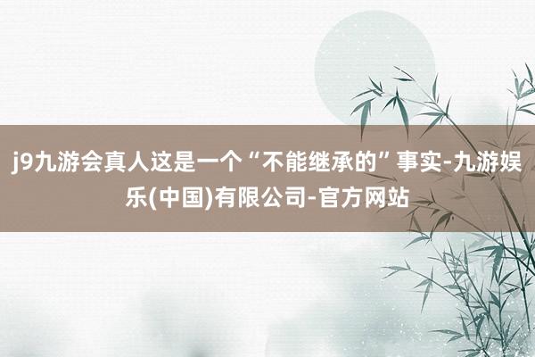 j9九游会真人这是一个“不能继承的”事实-九游娱乐(中国)有限公司-官方网站