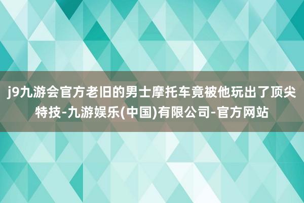 j9九游会官方老旧的男士摩托车竟被他玩出了顶尖特技-九游娱乐(中国)有限公司-官方网站