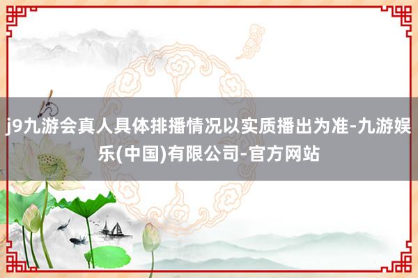j9九游会真人具体排播情况以实质播出为准-九游娱乐(中国)有限公司-官方网站