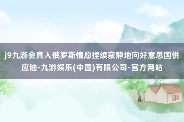 j9九游会真人俄罗斯情愿捏续寂静地向好意思国供应铀-九游娱乐(中国)有限公司-官方网站