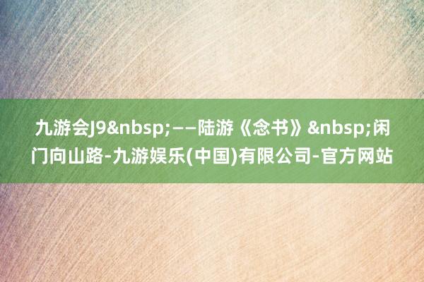 九游会J9&nbsp;——陆游《念书》&nbsp;闲门向山路-九游娱乐(中国)有限公司-官方网站