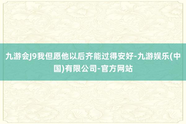 九游会J9我但愿他以后齐能过得安好-九游娱乐(中国)有限公司-官方网站