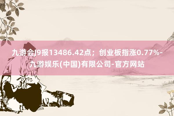 九游会J9报13486.42点；创业板指涨0.77%-九游娱乐(中国)有限公司-官方网站