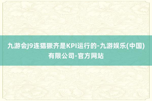 九游会J9连猖獗齐是KPI运行的-九游娱乐(中国)有限公司-官方网站