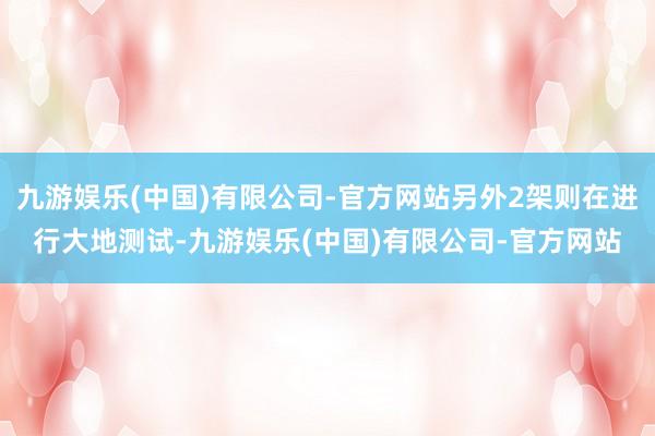 九游娱乐(中国)有限公司-官方网站另外2架则在进行大地测试-九游娱乐(中国)有限公司-官方网站