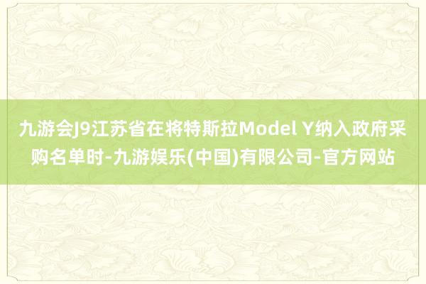 九游会J9江苏省在将特斯拉Model Y纳入政府采购名单时-九游娱乐(中国)有限公司-官方网站