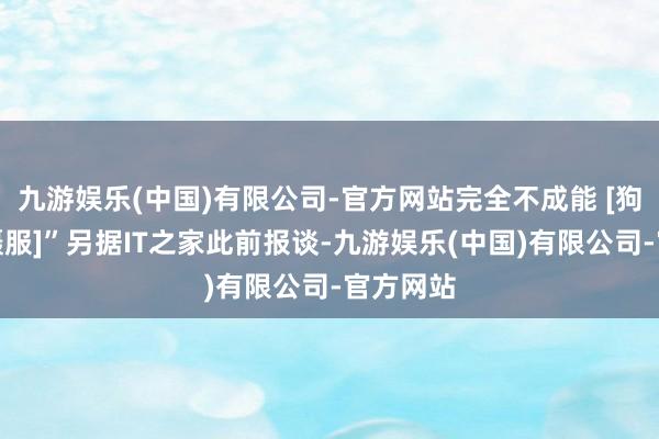 九游娱乐(中国)有限公司-官方网站完全不成能 [狗头不敢慑服]”另据IT之家此前报谈-九游娱乐(中国)有限公司-官方网站