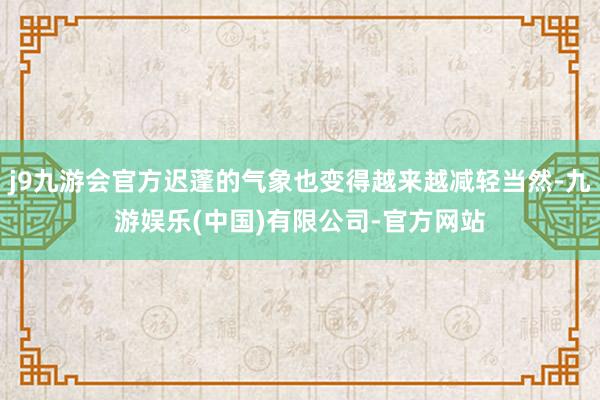j9九游会官方迟蓬的气象也变得越来越减轻当然-九游娱乐(中国)有限公司-官方网站